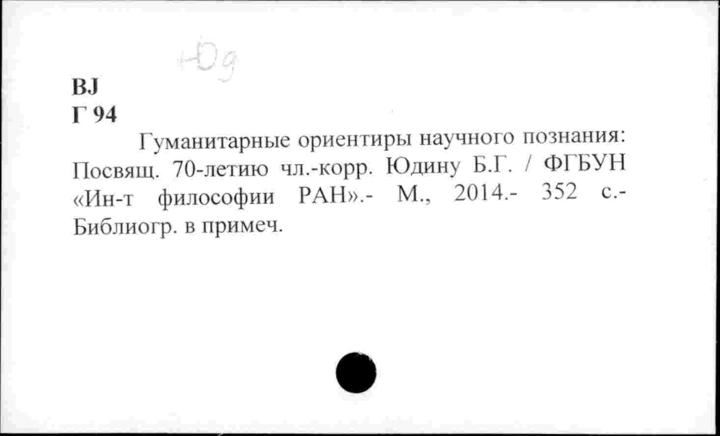 ﻿вл
Г 94
Гуманитарные ориентиры научного познания: Посвящ. 70-летию чл.-корр. Юдину Б.Г. / ФГБУН «Ин-т философии РАН».- М., 2014,- 352 с,-Библиогр. в примеч.